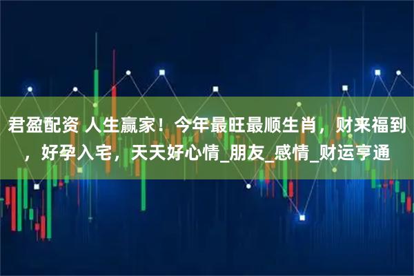 君盈配资 人生赢家！今年最旺最顺生肖，财来福到，好孕入宅，天天好心情_朋友_感情_财运亨通