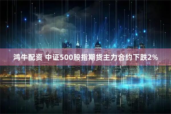 鸿牛配资 中证500股指期货主力合约下跌2%