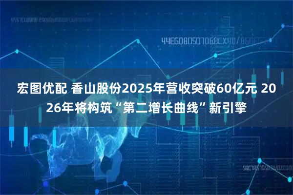 宏图优配 香山股份2025年营收突破60亿元 2026年将构筑“第二增长曲线”新引擎