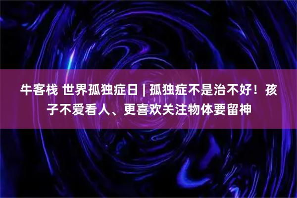 牛客栈 世界孤独症日 | 孤独症不是治不好！孩子不爱看人、更喜欢关注物体要留神