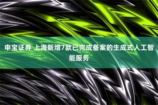 申宝证券 上海新增7款已完成备案的生成式人工智能服务