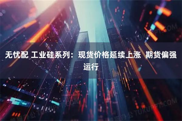 无忧配 工业硅系列：现货价格延续上涨  期货偏强运行