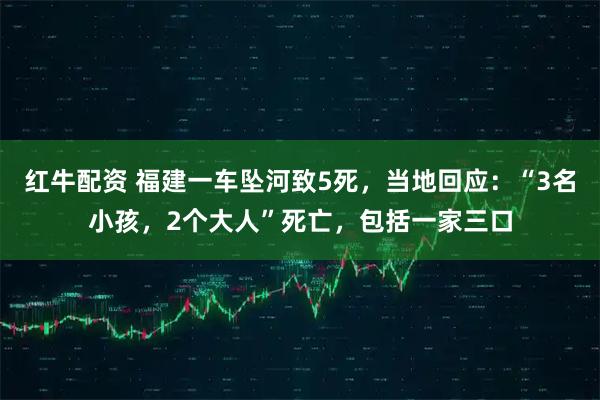 红牛配资 福建一车坠河致5死，当地回应：“3名小孩，2个大人”死亡，包括一家三口