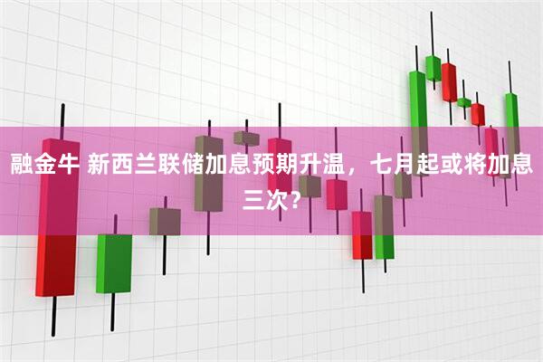 融金牛 新西兰联储加息预期升温，七月起或将加息三次？