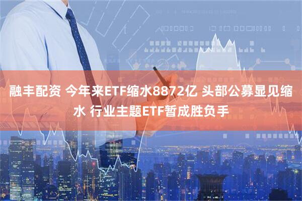 融丰配资 今年来ETF缩水8872亿 头部公募显见缩水 行业主题ETF暂成胜负手